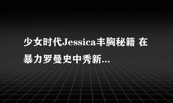 少女时代Jessica丰胸秘籍 在暴力罗曼史中秀新娘事业线-飞外网