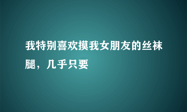 我特别喜欢摸我女朋友的丝袜腿，几乎只要