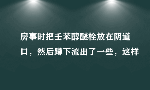 房事时把壬苯醇醚栓放在阴道口，然后蹲下流出了一些，这样