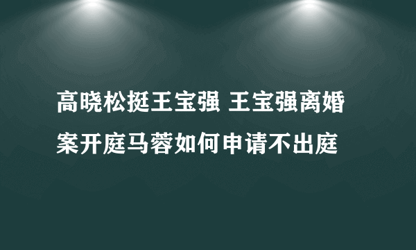 高晓松挺王宝强 王宝强离婚案开庭马蓉如何申请不出庭