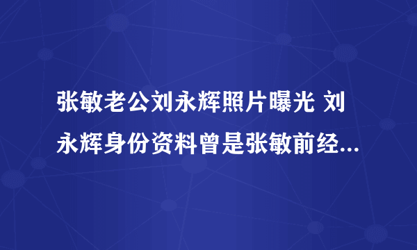 张敏老公刘永辉照片曝光 刘永辉身份资料曾是张敏前经纪人_飞外网