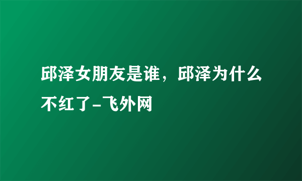 邱泽女朋友是谁，邱泽为什么不红了-飞外网