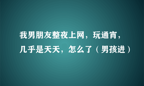 我男朋友整夜上网，玩通宵，几乎是天天，怎么了（男孩进）