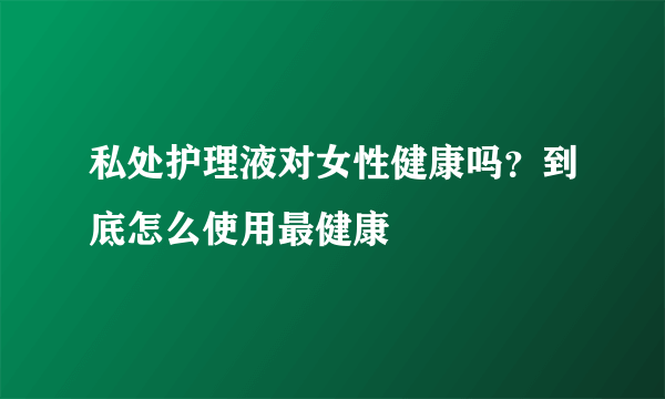 私处护理液对女性健康吗？到底怎么使用最健康