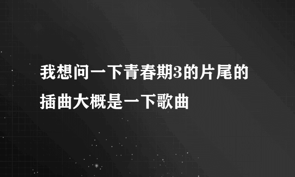 我想问一下青春期3的片尾的插曲大概是一下歌曲