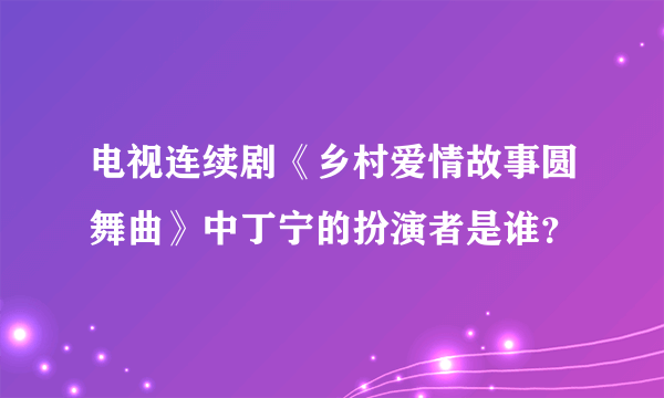 电视连续剧《乡村爱情故事圆舞曲》中丁宁的扮演者是谁？