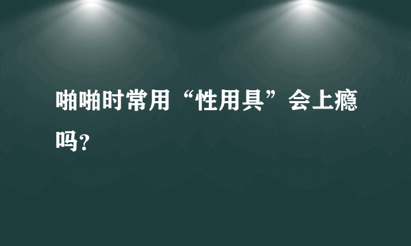 啪啪时常用“性用具”会上瘾吗？