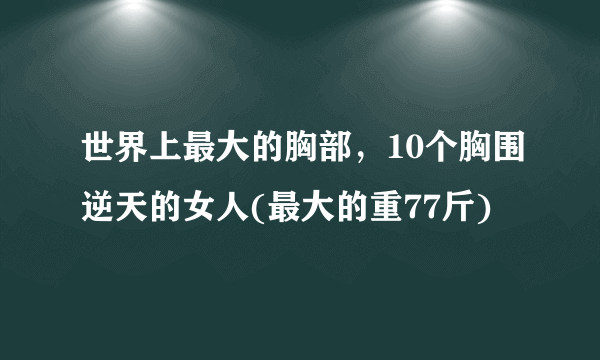 世界上最大的胸部，10个胸围逆天的女人(最大的重77斤)