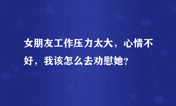 女朋友工作压力太大，心情不好，我该怎么去劝慰她？