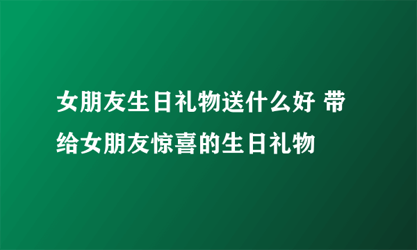 女朋友生日礼物送什么好 带给女朋友惊喜的生日礼物