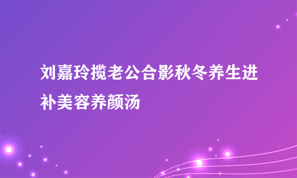 刘嘉玲揽老公合影秋冬养生进补美容养颜汤