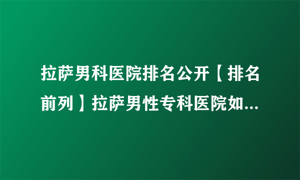 拉萨男科医院排名公开【排名前列】拉萨男性专科医院如何预防龟头炎