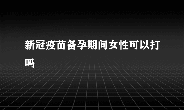 新冠疫苗备孕期间女性可以打吗