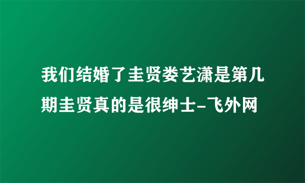 我们结婚了圭贤娄艺潇是第几期圭贤真的是很绅士-飞外网