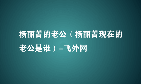 杨丽菁的老公（杨丽菁现在的老公是谁）-飞外网