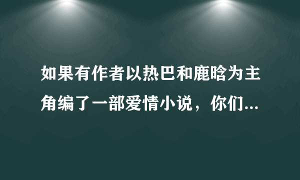 如果有作者以热巴和鹿晗为主角编了一部爱情小说，你们会看吗？会极力支持吗？