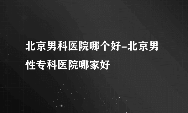 北京男科医院哪个好-北京男性专科医院哪家好