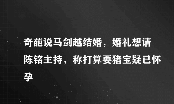 奇葩说马剑越结婚，婚礼想请陈铭主持，称打算要猪宝疑已怀孕