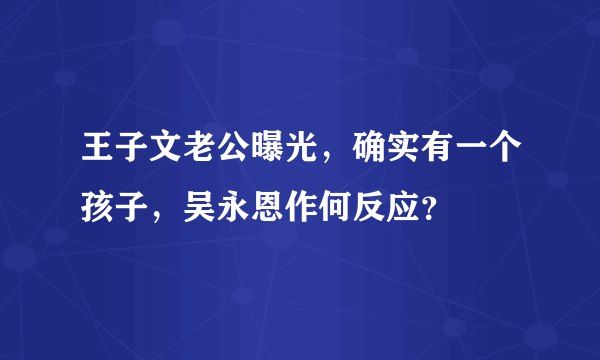 王子文老公曝光，确实有一个孩子，吴永恩作何反应？