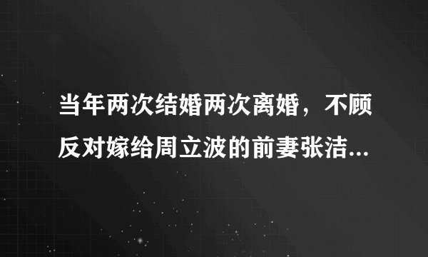 当年两次结婚两次离婚，不顾反对嫁给周立波的前妻张洁，现状如何