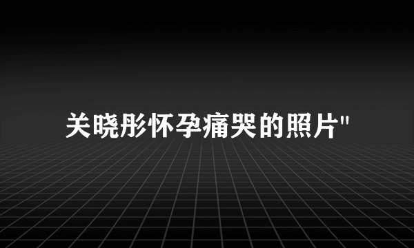 关晓彤怀孕痛哭的照片