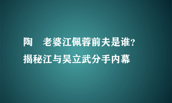 陶喆老婆江佩蓉前夫是谁？ 揭秘江与吴立武分手内幕