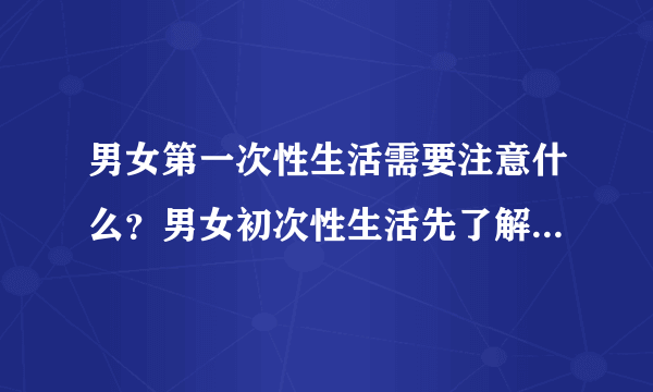 男女第一次性生活需要注意什么？男女初次性生活先了解这些常识