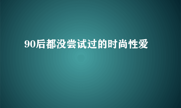 90后都没尝试过的时尚性爱