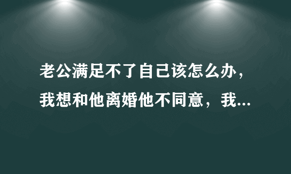 老公满足不了自己该怎么办，我想和他离婚他不同意，我该怎么办