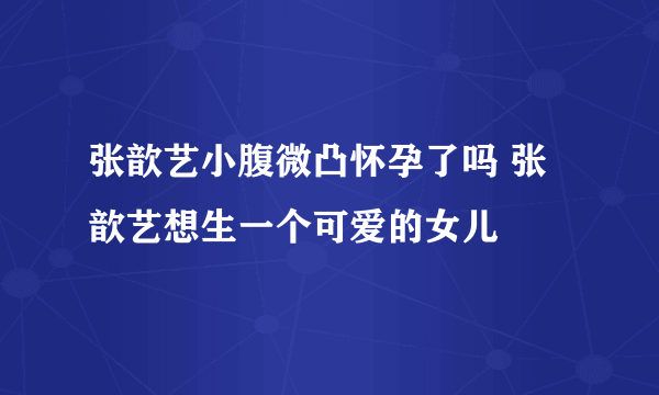 张歆艺小腹微凸怀孕了吗 张歆艺想生一个可爱的女儿