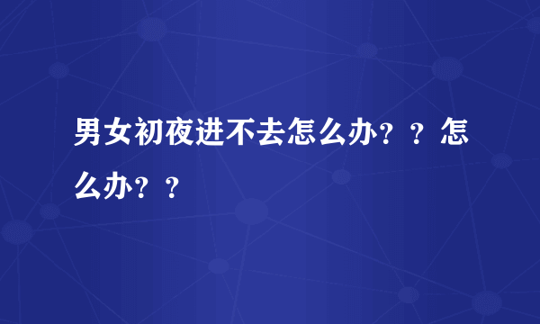 男女初夜进不去怎么办？？怎么办？？