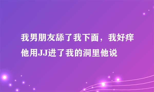 我男朋友舔了我下面，我好痒他用JJ进了我的洞里他说