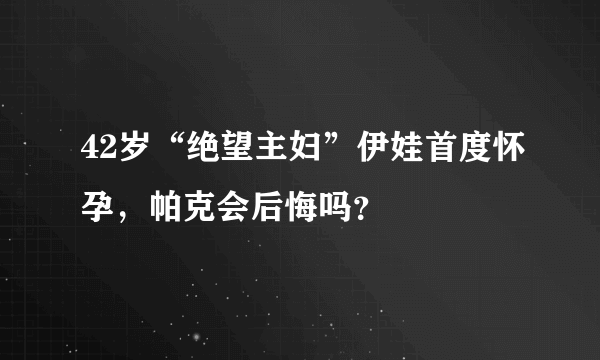 42岁“绝望主妇”伊娃首度怀孕，帕克会后悔吗？