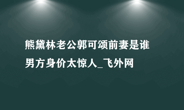 熊黛林老公郭可颂前妻是谁 男方身价太惊人_飞外网