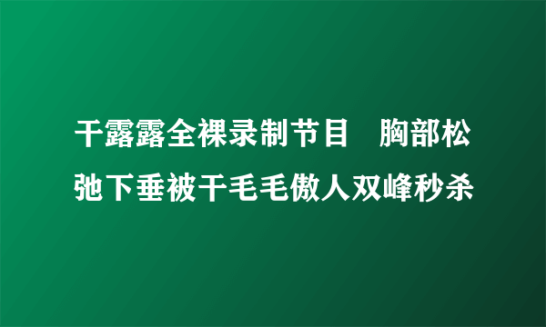 干露露全裸录制节目   胸部松弛下垂被干毛毛傲人双峰秒杀