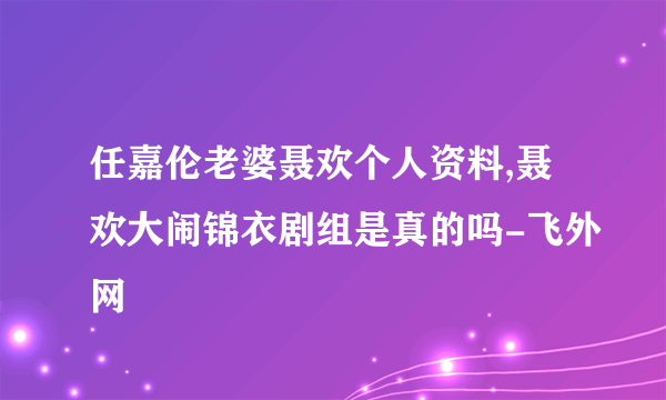 任嘉伦老婆聂欢个人资料,聂欢大闹锦衣剧组是真的吗-飞外网