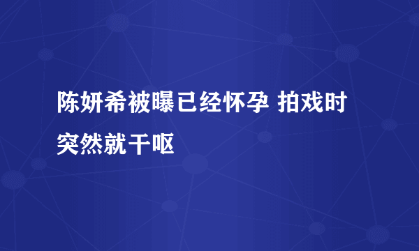 陈妍希被曝已经怀孕 拍戏时突然就干呕