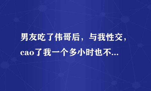 男友吃了伟哥后，与我性交，cao了我一个多小时也不完事，我简直要疯了，大喊着cao死我了，吃了伟哥对身体有害吗？