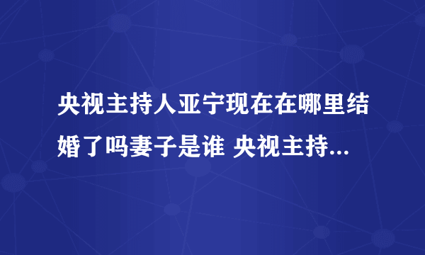 央视主持人亚宁现在在哪里结婚了吗妻子是谁 央视主持人亚宁简介