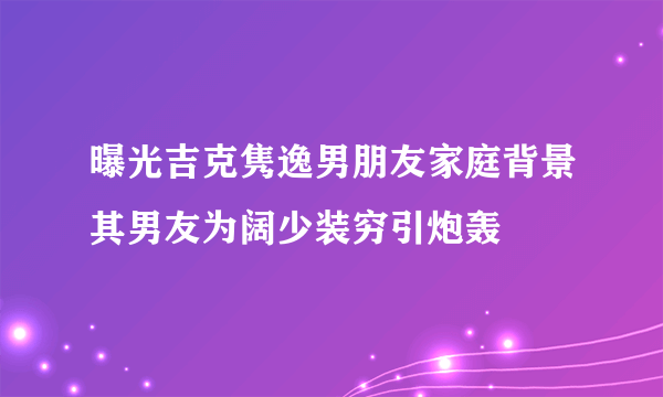 曝光吉克隽逸男朋友家庭背景其男友为阔少装穷引炮轰