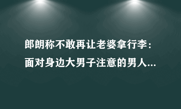 郎朗称不敢再让老婆拿行李：面对身边大男子注意的男人应该怎么办？