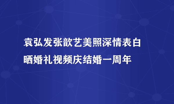 袁弘发张歆艺美照深情表白 晒婚礼视频庆结婚一周年