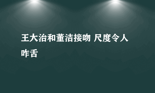 王大治和董洁接吻 尺度令人咋舌