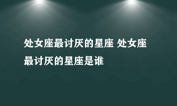 处女座最讨厌的星座 处女座最讨厌的星座是谁