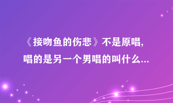 《接吻鱼的伤悲》不是原唱,唱的是另一个男唱的叫什么名字，这首歌有个别名、我忘记了，求助！重赏！