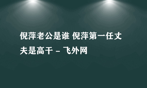 倪萍老公是谁 倪萍第一任丈夫是高干 - 飞外网