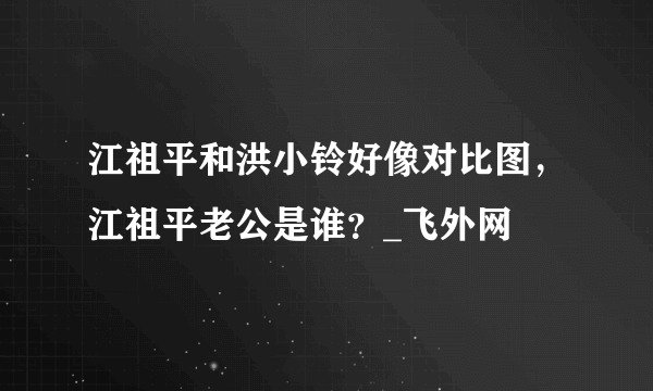 江祖平和洪小铃好像对比图，江祖平老公是谁？_飞外网