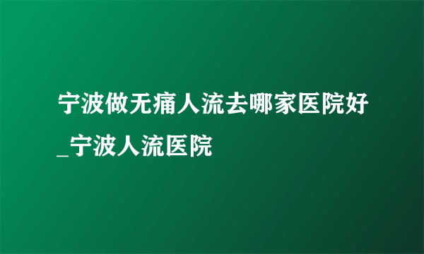 宁波做无痛人流去哪家医院好_宁波人流医院