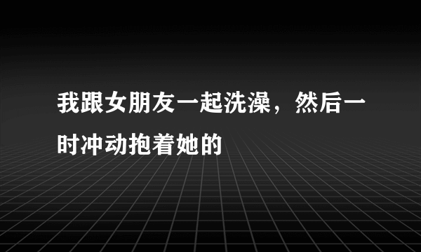 我跟女朋友一起洗澡，然后一时冲动抱着她的