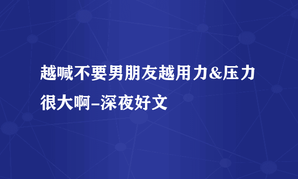 越喊不要男朋友越用力&压力很大啊-深夜好文